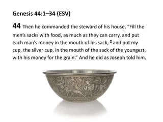 Genesis 44:1–34 (ESV)
44 Then he commanded the steward of his house, “Fill the
men’s sacks with food, as much as they can carry, and put
each man’s money in the mouth of his sack, 2 and put my
cup, the silver cup, in the mouth of the sack of the youngest,
with his money for the grain.” And he did as Joseph told him.
 