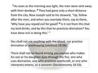 3 As soon as the morning was light, the men were sent away
with their donkeys. 4 They had gone only a short distance
from the city. Now Joseph said to his steward, “Up, follow
after the men, and when you overtake them, say to them,
‘Why have you repaid evil for good? 5 Is it not from this that
my lord drinks, and by this that he practices divination? You
have done evil in doing this.’ ”
You shall not eat anything with the blood, nor practice
divination or soothsaying (Leviticus 19:26).
There shall not be found among you anyone who makes
his son or his daughter pass through the fire, one who
uses divination, one who practices witchcraft, or one who
interprets omens, or a sorcerer (Deuteronomy 18:10).
 