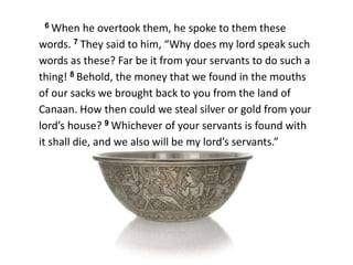 6 When he overtook them, he spoke to them these
words. 7 They said to him, “Why does my lord speak such
words as these? Far be it from your servants to do such a
thing! 8 Behold, the money that we found in the mouths
of our sacks we brought back to you from the land of
Canaan. How then could we steal silver or gold from your
lord’s house? 9 Whichever of your servants is found with
it shall die, and we also will be my lord’s servants.”
 