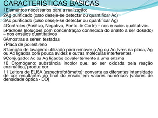 CARACTERÍSTICAS BÁSICAS
1Elementos necessários para a realização:
2Ag purificado (caso deseje-se detectar ou quantificar Ac)
3Ac purificado (caso deseje-se detectar ou quantificar Ag)
4Controles (Positivo, Negativo, Ponto de Corte) – nos ensaios qualitativos
5Padrões (soluções com concentração conhecida do analito a ser dosado)
– nos ensaios quantitativos
6Amostras a serem testadas
7Placa de poliestireno
8Tampão de lavagem: utilizado para remover o Ag ou Ac livres na placa, Ag
ou Ac ligados com pouca avidez e outras moléculas interferentes
9Conjugado: Ac ou Ag ligados covalentemente a uma enzima
10 Cromógeno: substância incolor que, ao ser oxidada pela reação
enzimática, produz cor
11 Leitora de ELISA (espectrofotômetro): converte as diferentes intensidade
de cor resultantes ao final do ensaio em valores numéricos (valores de
densidade óptica - DO)
 