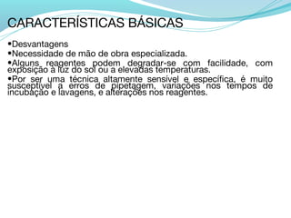 CARACTERÍSTICAS BÁSICAS
•Desvantagens
•Necessidade de mão de obra especializada.
•Alguns reagentes podem degradar-se com facilidade, com
exposição à luz do sol ou a elevadas temperaturas.
•Por ser uma técnica altamente sensível e específica, é muito
susceptível a erros de pipetagem, variações nos tempos de
incubação e lavagens, e alterações nos reagentes.
 
