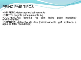 PRINCIPAIS TIPOS
•INDIRETO: detecta principalmente Ac
•DIRETO: detecta principalmente Ag
•COMPETIÇÃO: detecta Ag com baixo peso molecular
(monovalentes)
•CAPTURA: detecção de Acs (principalmente IgM, evitando a
ação do fator reumatóide)
 