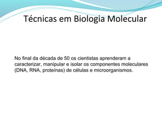 Técnicas em Biologia Molecular


No final da década de 50 os cientistas aprenderam a
caracterizar, manipular e isolar os componentes moleculares
(DNA, RNA, proteínas) de células e microorganismos.
 
