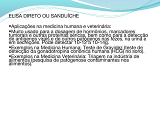 ELISA DIRETO OU SANDUÍCHE

•Aplicações na medicina humana e veterinária:
•Muito usado para a dosagem de hormônios, marcadores
tumorais e outras proteínas séricas, bem como para a detecção
de antígenos virais e de outros patógenos nas fezes, na urina e
em secreções. Pode detectar 10-12 a 10-14g.
•Exemplos na Medicina Humana: Teste de Gravidez (teste de
detecção da gonadotropina coriônica humana (HCG) no soro).
•Exemplos na Medicina Veterinária: Triagem na indústria de
alimentos (pesquisa de patógenose contaminantes nos
alimentos).
 
