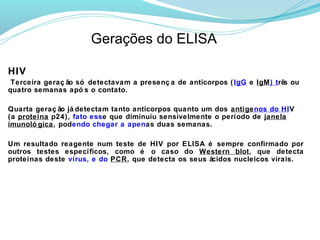 Gerações do ELISA

HIV
 Terceira geraç ão só detectavam a presenç a de anticorpos ( IgG e IgM) trê ou
                                                                           s
quatro semanas apó s o contato.

Quarta geraç ão já detectam tanto anticorpos quanto um dos antígenos do HIV
(a proteína p24), fato esse que diminuiu sensivelmente o período de janela
imunoló gica, podendo chegar a apenas duas semanas.

Um resultado reagente num teste de HIV por ELISA é sempre confirmado por
outros testes específicos, como é o caso do Western blot, que detecta
proteínas deste vírus, e do PCR, que detecta os seus ácidos nucleicos virais.
 