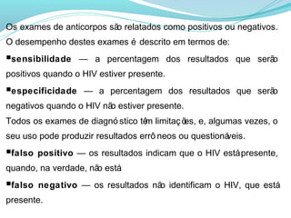 Os exames de anticorpos sã relatados como positivos ou negativos.
                          o
O desempenho destes exames é descrito em termos de:
■sensibilidade — a percentagem dos resultados que serão
positivos quando o HIV estiver presente.
■especificidade — a percentagem dos resultados que serão
negativos quando o HIV nã estiver presente.
                         o
Todos os exames de diagnó stico tê limitaç õ e, algumas vezes, o
                                 m         es,
seu uso pode produzir resultados errô neos ou questioná
                                                      veis.
■falso positivo — os resultados indicam que o HIV está presente,
quando, na verdade, nã está
                      o   .
■falso negativo — os resultados nã identificam o HIV, que está
                                  o
presente.
 
