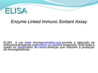 ELISA
     Enzyme Linked Immuno Sorbent Assay



ELISA é um teste imunoenzimático que permite a detecção de
anticorpos/antígenos específicos no plasma sanguíneo. Este teste é
usado no diagnóstico de várias doenças que induzem a produção
de imunoglobulinas.
 