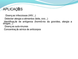APLICAÇÕ
       ES
• Doenç as infecciosas (HIV...)
• Detectar alergia a alimentos (leite, ovo...)
•Identificaç ão de antígenos (hormô nio da gravides, alergia a
drogas...)
• Doenç as auto-imunes
•Concentraç ão sé rica de anticorpos
 