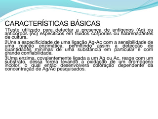 CARACTERÍSTICAS BÁSICAS
1Teste utilizado para detectar a presença de antígenos (Ag) ou
anticorpos (Ac) específicos em fluidos corporais ou sobrenadantes
de cultura.
2Une a especificidade de uma ligação Ag-Ac com a sensibilidade de
uma reação enzimática, permitindo assim a detecção de
quantidades mínimas de uma substância em particular e com
grande confiabilidade.
3Uma enzima, covalentemente ligada a um Ag ou Ac, reage com um
substrato, dessa forma levando a oxidação de um cromógeno
incolor, o qual então desenvolverá coloração dependente da
concentração de Ag/Ac pesquisados.
 