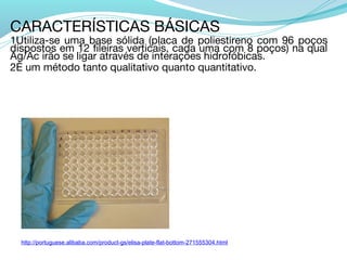 CARACTERÍSTICAS BÁSICAS
1Utiliza-se uma base sólida (placa de poliestireno com 96 poços
dispostos em 12 fileiras verticais, cada uma com 8 poços) na qual
Ag/Ac irão se ligar através de interações hidrofóbicas.
2É um método tanto qualitativo quanto quantitativo.




  http://portuguese.alibaba.com/product-gs/elisa-plate-flat-bottom-271555304.html
 
