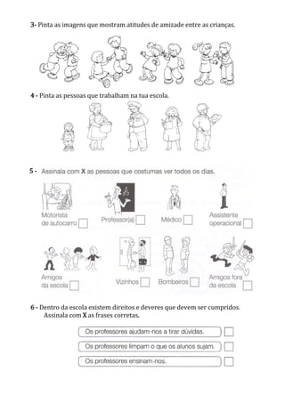 3- Pinta as imagens que mostram atitudes de amizade entre as crianças.
4 - Pinta as pessoas que trabalham na tua escola.
6 - Dentro da escola existem direitos e deveres que devem ser cumpridos.
Assinala com X as frases corretas.
5 -