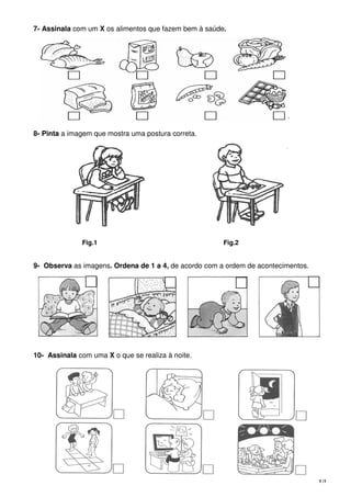3 |5
7- Assinala com um X os alimentos que fazem bem à saúde.
8- Pinta a imagem que mostra uma postura correta.
Fig.1 Fig.2
9- Observa as imagens. Ordena de 1 a 4, de acordo com a ordem de acontecimentos.
10- Assinala com uma X o que se realiza à noite.
 