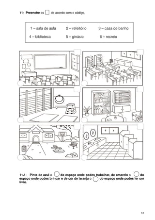 4 |5
11- Preenche os de acordo com o código.
11.1- Pinta de azul o do espaço onde podes trabalhar, de amarelo o do
espaço onde podes brincar e de cor de laranja o do espaço onde podes ler um
livro.
1 – sala de aula 2 – refeitório 3 – casa de banho
4 – biblioteca 5 – ginásio 6 – recreio
 