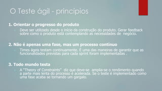 O Teste ágil - princípios
1. Orientar o progresso do produto
 Deve ser utilizado desde o início da construção do produto. Gerar feedback
sobre como o produto está contemplando as necessidades de negócio.
2. Não é apenas uma fase, mas um processo contínuo
 Times ágeis testam continuamente. É uma das maneiras de garantir que as
funcionalidades previstas para cada sprint foram implementadas .
3. Todo mundo testa
 A “Theory of Constraints” diz que deve-se amplia-se o rendimento quando
a parte mais lenta do processo é acelerada. Se o teste é implementado como
uma fase acaba se tornando um gargalo.
 