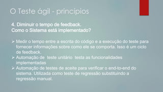 4. Diminuir o tempo de feedback.
Como o Sistema está implementado?
 Medir o tempo entre a escrita do código e a execução do teste para
fornecer informações sobre como ele se comporta. Isso é um ciclo
de feedback.
 Automação de teste unitário testa as funcionalidades
implementadas
 Automação de testes de aceite para verificar o end-to-end do
sistema. Utilizada como teste de regressão substituindo a
regressão manual.
O Teste ágil - princípios
 