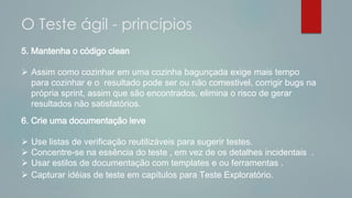 5. Mantenha o código clean
 Assim como cozinhar em uma cozinha bagunçada exige mais tempo
para cozinhar e o resultado pode ser ou não comestivel, corrigir bugs na
própria sprint, assim que são encontrados, elimina o risco de gerar
resultados não satisfatórios.
6. Crie uma documentação leve
 Use listas de verificação reutilizáveis ​​para sugerir testes.
 Concentre-se na essência do teste , em vez de os detalhes incidentais .
 Usar estilos de documentação com templates e ou ferramentas .
 Capturar idéias de teste em capítulos para Teste Exploratório.
O Teste ágil - princípios
 
