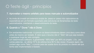7. Aproveitar o mesmo artefato para teses manuais e automotizados
 Ao invés de investir em extensos scripts de passo-a- passo nós capturamos as
expectativas em um formato suportado pela estruturas de ferramentas de teste
automatizados, orientando o desenvolvimento do teste.
8. Quando o " Done " não é Done
 Em ambientes tradicionais é comum os desenvolvedores darem uma story como done
antes da mesmo ser testado. É claro que o recurso não é " feito" até que seja testado
e quaisquer bugs ter sido corrigido.
 Um determinado software é geralmente " 90% feito" por 90% do projeto. ( Ou , por
outras palavras , os última 10 % do esforço leva 90 % das vezes ) Equipes ágeis não
contam algo como "feito ", e pronto para ser aceite dono do produto ou cliente até que
tenha sido implementado e testado .
O Teste ágil - princípios
 