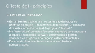 9. Test Last vs Teste-Driven
 Em ambientes tradicionais , os testes são derivados de
artefatos do projeto - documentos de requisitos . A execução
dos testes acontece no final do projeto - " testlast " .
 No “teste-driven” os testes fornecem exemplos concretos para
a equipe a respeitodo software desenvolvido e permite
verificar e as exigências do negócio estão contempladas.
 Deixa mais claro os critérios e o foco nos objetivos
compartilhados.
O Teste ágil - princípios
 