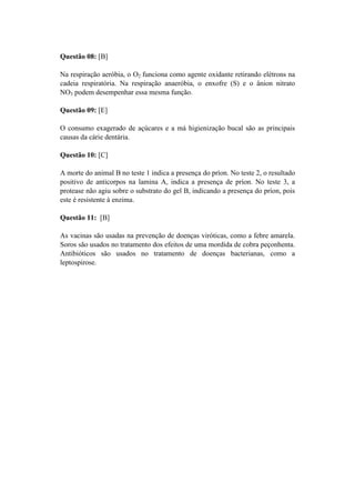 Questão 08: [B]

Na respiração aeróbia, o O2 funciona como agente oxidante retirando elétrons na
cadeia respiratória. Na respiração anaeróbia, o enxofre (S) e o ânion nitrato
NO3 podem desempenhar essa mesma função.

Questão 09: [E]

O consumo exagerado de açúcares e a má higienização bucal são as principais
causas da cárie dentária.

Questão 10: [C]

A morte do animal B no teste 1 indica a presença do príon. No teste 2, o resultado
positivo de anticorpos na lamina A, indica a presença de príon. No teste 3, a
protease não agiu sobre o substrato do gel B, indicando a presença do príon, pois
este é resistente à enzima.

Questão 11: [B]

As vacinas são usadas na prevenção de doenças viróticas, como a febre amarela.
Soros são usados no tratamento dos efeitos de uma mordida de cobra peçonhenta.
Antibióticos são usados no tratamento de doenças bacterianas, como a
leptospirose.
 