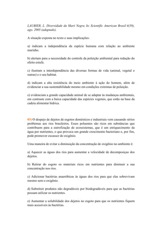 LAUBIER, L. Diversidade da Maré Negra. In: Scientific American Brasil 4(39),
ago. 2005 (adaptado).

A situação exposta no texto e suas implicações:

a) indicam a independência da espécie humana com relação ao ambiente
marinho.

b) alertam para a necessidade do controle da poluição ambiental para redução do
efeito estufa.

c) ilustram a interdependência das diversas formas de vida (animal, vegetal e
outras) e o seu habitat.

d) indicam a alta resistência do meio ambiente à ação do homem, além de
evidenciar a sua sustentabilidade mesmo em condições extremas de poluição.

e) evidenciam a grande capacidade animal de se adaptar às mudanças ambientais,
em contraste com a baixa capacidade das espécies vegetais, que estão na base da
cadeia alimentar hídrica.




03) O despejo de dejetos de esgotos domésticos e industriais vem causando sérios
problemas aos rios brasileiros. Esses poluentes são ricos em substâncias que
contribuem para a eutrofização de ecossistemas, que é um enriquecimento da
água por nutrientes, o que provoca um grande crescimento bacteriano e, por fim,
pode promover escassez de oxigênio.

Uma maneira de evitar a diminuição da concentração de oxigênio no ambiente é:

a) Aquecer as águas dos rios para aumentar a velocidade de decomposiçao dos
dejetos.

b) Retirar do esgoto os materiais ricos em nutrientes para diminuir a sua
concentração nos rios.

c) Adicionar bactérias anaeróbicas às águas dos rios para que elas sobrevivam
mesmo sem o oxigênio.

d) Substituir produtos não degradáveis por biodegradáveis para que as bactérias
possam utilizar os nutrientes.

e) Aumentar a solubilidade dos dejetos no esgoto para que os nutrientes fiquem
mais acessíveis às bactérias.
 