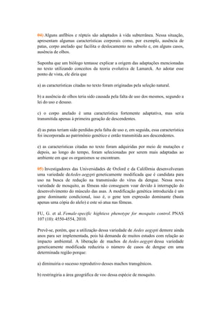 04) Alguns anfíbios e répteis são adaptados à vida subterrânea. Nessa situação,
apresentam algumas características corporais como, por exemplo, ausência de
patas, corpo anelado que facilita o deslocamento no subsolo e, em alguns casos,
ausência de olhos.

Suponha que um biólogo tentasse explicar a origem das adaptações mencionadas
no texto utilizando conceitos da teoria evolutiva de Lamarck. Ao adotar esse
ponto de vista, ele diria que

a) as características citadas no texto foram originadas pela seleção natural.

b) a ausência de olhos teria sido causada pela falta de uso dos mesmos, segundo a
lei do uso e desuso.

c) o corpo anelado é uma característica fortemente adaptativa, mas seria
transmitida apenas à primeira geração de descendentes.

d) as patas teriam sido perdidas pela falta de uso e, em seguida, essa característica
foi incorporada ao patrimônio genético e então transmitida aos descendentes.

e) as características citadas no texto foram adquiridas por meio de mutações e
depois, ao longo do tempo, foram selecionadas por serem mais adaptadas ao
ambiente em que os organismos se encontram.

05) Investigadores das Universidades de Oxford e da Califôrnia desenvolveram
uma variedade deAedes aegypti geneticamente modificada que é candidata para
uso na busca de redução na transmissão do vírus da dengue. Nessa nova
variedade de mosquito, as fêmeas não conseguem voar devido à interrupção do
desenvolvimento do músculo das asas. A modificação genética introduzida é um
gene dominante condicional, isso é, o gene tem expressão dominante (basta
apenas uma cópia do alelo) e este só atua nas fêmeas.

FU, G. et al. Female-specific hightiess phenotype for mosquito control. PNAS
107 (10): 4550-4554, 2010.

Prevê-se, porém, que a utilização dessa variedade de Aedes aegypti demore ainda
anos para ser implementada, pois há demanda de muitos estudos com relação ao
impacto ambiental. A liberação de machos de Aedes aegypti dessa variedade
geneticamente modificada reduziria o número de casos de dengue em uma
determinada região porque:

a) diminuiria o sucesso reprodutivo desses machos transgênicos.

b) restringiria a área geográfica de voo dessa espécie de mosquito.
 