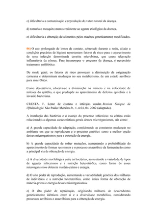 c) dificultaria a contaminação e reprodução do vetor natural da doença.

d) tomaria o mosquito menos resistente ao agente etiológico da doença.

e) dificultaria a obtenção de alimentos pelos machos geneticamente modificados.


06) O uso prolongado de lentes de contato, sobretudo durante a noite, aliado a
condições precárias de higiene representam fatores de risco para o aparecimento
de uma infecção denominada ceratite microbiana, que causa ulceração
inflamatória da córnea. Para interromper o processo da doença, é necessário
tratamento antibiótico.

De modo geral, os fatores de risco provocam a diminuição da oxigenação
corneana e determinam mudanças no seu metabolismo, de um estado aeróbico
para anaeróbico.

Como decorrência, observa-se a diminuição no número e na velocidade de
mitoses do epitélio, o que predispõe ao aparecimento de defeitos epiteliais e à
invasão bacteriana.

CRESTA. F. Lente de contato e infecção ocular. Revista Sinopse de
Oftalmologia. São Paulo: Moreira Jr., v, n.04, 04. 2002 (adaptado).

A instalação das bactérias e o avanço do processo infeccioso na córnea estão
relacionados a algumas características gerais desses microrganismos, tais como:

a) A grande capacidade de adaptação, considerando as constantes mudanças no
ambiente em que se reproduzem e o processo aeróbico como a melhor opção
desses microrganismos para a obtenção de energia.

b) A grande capacidade de sofrer mutações, aumentando a probabilidade do
aparecimento de formas resistentes e o processo anaeróbico da fermentação como
a principal via de obtenção de energia.

c) A diversidade morfológica entre as bactérias, aumentando a variedade de tipos
de agentes infecciosos e a nutrição heterotrófica, como forma de esses
microrganismos obterem matéria-prima e energia.

d) O alto poder de reprodução, aumentando a variabilidade genética dos milhares
de indivíduos e a nutrição heterotrófica, como única forma de obtenção de
matéria-prima e energia desses microrganismos.

e) O alto poder de reprodução, originando milhares de descendentes
geneticamente idênticos entre si e a diversidade metabólica, considerando
processos aeróbicos e anaeróbicos para a obtenção de energia.
 
