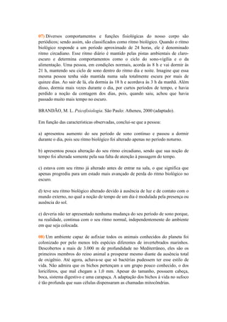 07) Diversos comportamentos e funções fisiológicas do nosso corpo são
periódicos; sendo assim, são classificados como ritmo biológico. Quando o ritmo
biológico responde a um período aproximado de 24 horas, ele é denominado
ritmo circadiano. Esse ritmo diário é mantido pelas pistas ambientais de claro-
escuro e determina comportamentos como o ciclo do sono-vigília e o da
alimentação. Uma pessoa, em condições normais, acorda às 8 h e vai dormir às
21 h, mantendo seu ciclo de sono dentro do ritmo dia e noite. Imagine que essa
mesma pessoa tenha sido mantida numa sala totalmente escura por mais de
quinze dias. Ao sair de lá, ela dormia às 18 h e acordava às 3 h da manhã. Além
disso, dormia mais vezes durante o dia, por curtos períodos de tempo, e havia
perdido a noção da contagem dos dias, pois, quando saiu, achou que havia
passado muito mais tempo no escuro.

BRANDÃO, M. L. Psicofisiologia. São Paulo: Atheneu, 2000 (adaptado).

Em função das características observadas, conclui-se que a pessoa:

a) apresentou aumento do seu período de sono contínuo e passou a dormir
durante o dia, pois seu ritmo biológico foi alterado apenas no período noturno.

b) apresentou pouca alteração do seu ritmo circadiano, sendo que sua noção de
tempo foi alterada somente pela sua falta de atenção à passagem do tempo.

c) estava com seu ritmo já alterado antes de entrar na sala, o que significa que
apenas progrediu para um estado mais avançado de perda do ritmo biológico no
escuro.

d) teve seu ritmo biológico alterado devido à ausência de luz e de contato com o
mundo externo, no qual a noção de tempo de um dia é modulada pela presença ou
ausência do sol.

e) deveria não ter apresentado nenhuma mudança do seu período de sono porque,
na realidade, continua com o seu ritmo normal, independentemente do ambiente
em que seja colocada.

08) Um ambiente capaz de asfixiar todos os animais conhecidos do planeta foi
colonizado por pelo menos três espécies diferentes de invertebrados marinhos.
Descobertos a mais de 3.000 m de profundidade no Mediterrâneo, eles são os
primeiros membros do reino animal a prosperar mesmo diante da ausência total
de oxigênio. Até agora, achava-se que só bactérias pudessem ter esse estilo de
vida. Não admira que os bichos pertençam a um grupo pouco conhecido, o dos
loricíferos, que mal chegam a 1,0 mm. Apesar do tamanho, possuem cabeça,
boca, sistema digestivo e uma carapaça. A adaptação dos bichos à vida no sufoco
é tão profunda que suas células dispensaram as chamadas mitocôndrias.
 