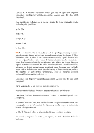 LOPES, R. J. Italianos descobrem animal que vive em agua sem oxigenio.
Disponível em: http://www1.folha.uol.com.br. Acesso em: 10 abr. 2010
(adaptado).

Que substâncias poderiam ter a mesma função do O2 na respiração celular
realizada pelos loricíferos?

a) S e CH4

b) S e NO3–

c) H2 e NO3–

d) CO2 e CH4

e) H2 e CO2

09) A cárie dental resulta da atividade de bactérias que degradam os açúcares e os
transformam em ácidos que corroem a porção mineralizada dos dentes. O flúor,
juntamente com o cálcio e um açúcar chamado xilitol, agem inibindo esse
processo. Quando não se escovam os dentes corretamente e neles acumulam-se
restos de alimentos, as bactérias que vivem na boca aderem aos dentes, formando
a placa bacteriana ou biofilme. Na placa, elas transformam o açúcar dos restos de
alimentos em ácidos, que corroem o esmalte do dente formando uma cavidade,
que é a cárie. Vale lembrar que a placa bacteriana se forma mesmo na ausência
de ingestão de carboidratos fermentáveis, pois as bactérias possuem
polissacarídeos intracelulares de reserva.

Disponível em: http://www.diariodasaude.com.br. Acesso em: 11 ago. 2010
(adaptado).

carie 1. destruição de um osso por corrosão progressiva.

* cárie dentária: efeito da destruição da estrutura dentária por bactérias.

HOUAISS, Antônio. Dicionario eletronico. Versão 1.0. Editora Objetiva, 2001
(adaptado).

A partir da leitura do texto, que discute as causas do aparecimento de cáries, e da
sua relação com as informações do dicionário, conclui-se que a cárie dental
resulta, principalmente, de:

a) falta de flúor e de cálcio na alimentação diária da população brasileira.

b) consumo exagerado do xilitol, um açúcar, na dieta alimentar diária do
indivíduo.
 