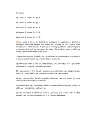 três testes:

a) Animal A, lâmina B e gel A.

b) Animal A, lâmina A e gel B.

c) Animal B, lâmina A e gel B.

d) Animal B, lâmina B e gel A.

e) Animal A, lâmina B e gel B.

11) A vacina, o soro e os antibióticos submetem os organismos a processos
biológicos diferentes. Pessoas que viajam para regiões em que ocorrem altas
incidências de febre amarela, de picadas de cobras peçonhentas e de leptospirose
e querem evitar ou tratar problemas de saúde relacionados a essas ocorrências
devem seguir determinadas orientações.

Ao procurar um posto de saúde, um viajante deveria ser orientado por um médico
a tomar preventivamente ou como medida de tratamento

a) antibiótico contra o vírus da febre amarela, soro antiofídico caso seja picado
por uma cobra e vacina contra a leptospirose.

b) vacina contra o vírus da febre amarela, soro antiofídico caso seja picado por
uma cobra e antibiótico caso entre em contato com a Leptospira sp.

c) soro contra o vírus da febre amarela, antibiótico caso seja picado por uma
cobra e soro contra toxinas bacterianas.

d) antibiótico ou soro, tanto contra o vírus da febre amarela como para veneno de
cobras, e vacina contra a leptospirose.

e) soro antiofídico e antibiótico contra a Leptospira sp e vacina contra a febre
amarela caso entre em contato com o vírus causador da doença.
 