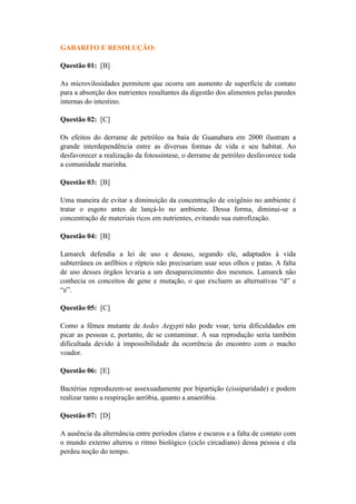 GABARITO E RESOLUÇÃO:

Questão 01: [B]

As microvilosidades permitem que ocorra um aumento de superfície de contato
para a absorção dos nutrientes resultantes da digestão dos alimentos pelas paredes
internas do intestino.

Questão 02: [C]

Os efeitos do derrame de petróleo na baía de Guanabara em 2000 ilustram a
grande interdependência entre as diversas formas de vida e seu habitat. Ao
desfavorecer a realização da fotossíntese, o derrame de petróleo desfavorece toda
a comunidade marinha.

Questão 03: [B]

Uma maneira de evitar a diminuição da concentração de oxigênio no ambiente é
tratar o esgoto antes de lançá-lo no ambiente. Dessa forma, diminui-se a
concentração de materiais ricos em nutrientes, evitando sua eutrofização.

Questão 04: [B]

Lamarck defendia a lei de uso e desuso, segundo ele, adaptados à vida
subterrânea os anfíbios e répteis não precisariam usar seus olhos e patas. A falta
de uso desses órgãos levaria a um desaparecimento dos mesmos. Lamarck não
conhecia os conceitos de gene e mutação, o que excluem as alternativas “d” e
“e”.

Questão 05: [C]

Como a fêmea mutante de Aedes Aegypti não pode voar, teria dificuldades em
picar as pessoas e, portanto, de se contaminar. A sua reprodução seria também
dificultada devido à impossibilidade da ocorrência do encontro com o macho
voador.

Questão 06: [E]

Bactérias reproduzem-se assexuadamente por bipartição (cissiparidade) e podem
realizar tanto a respiração aeróbia, quanto a anaeróbia.

Questão 07: [D]

A ausência da alternância entre períodos claros e escuros e a falta de contato com
o mundo externo alterou o ritmo biológico (ciclo circadiano) dessa pessoa e ela
perdeu noção do tempo.
 