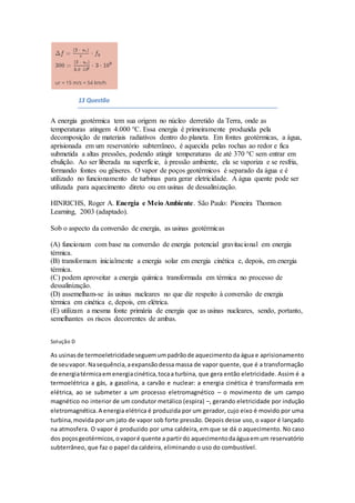 13 Questão
A energia geotérmica tem sua origem no núcleo derretido da Terra, onde as
temperaturas atingem 4.000 °C. Essa energia é primeiramente produzida pela
decomposição de materiais radiativos dentro do planeta. Em fontes geotérmicas, a água,
aprisionada em um reservatório subterrâneo, é aquecida pelas rochas ao redor e fica
submetida a altas pressões, podendo atingir temperaturas de até 370 °C sem entrar em
ebulição. Ao ser liberada na superfície, à pressão ambiente, ela se vaporiza e se resfria,
formando fontes ou gêiseres. O vapor de poços geotérmicos é separado da água e é
utilizado no funcionamento de turbinas para gerar eletricidade. A água quente pode ser
utilizada para aquecimento direto ou em usinas de dessalinização.
HINRICHS, Roger A. Energia e Meio Ambiente. São Paulo: Pioneira Thomson
Learning, 2003 (adaptado).
Sob o aspecto da conversão de energia, as usinas geotérmicas
(A) funcionam com base na conversão de energia potencial gravitacional em energia
térmica.
(B) transformam inicialmente a energia solar em energia cinética e, depois, em energia
térmica.
(C) podem aproveitar a energia química transformada em térmica no processo de
dessalinização.
(D) assemelham-se às usinas nucleares no que diz respeito à conversão de energia
térmica em cinética e, depois, em elétrica.
(E) utilizam a mesma fonte primária de energia que as usinas nucleares, sendo, portanto,
semelhantes os riscos decorrentes de ambas.
Solução D
As usinasde termoeletricidadeseguemumpadrãode aquecimentoda água e aprisionamento
de seuvapor. Nasequência,aexpansãodessa massa de vapor quente, que é a transformação
de energiatérmicaemenergiacinética,tocaa turbina, que gera então eletricidade. Assim é a
termoelétrica a gás, a gasolina, a carvão e nuclear: a energia cinética é transformada em
elétrica, ao se submeter a um processo eletromagnético – o movimento de um campo
magnético no interior de um condutor metálico (espira) –, gerando eletricidade por indução
eletromagnética.A energia elétrica é produzida por um gerador, cujo eixo é movido por uma
turbina,movida por um jato de vapor sob forte pressão. Depois desse uso, o vapor é lançado
na atmosfera. O vapor é produzido por uma caldeira, em que se dá o aquecimento. No caso
dos poçosgeotérmicos,ovaporé quente a partirdo aquecimentodaáguaemum reservatório
subterrâneo, que faz o papel da caldeira, eliminando o uso do combustível.
 