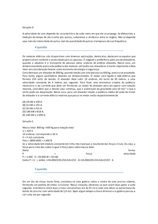 Solução D
A velocidade do som depende da característica de cada meio em que ele se propaga. Se efetuarmos a
medição do tempo de ida e volta dos pulsos, saberemos a distância entre os órgãos. Não se depende
aqui nem da intensidade do pulso, nem da quantidade de pulsos e tampouco de sua frequência.
4 questão
Os motores elétricos são dispositivos com diversas aplicações, dentre elas, destacam-se aquelas que
proporcionam conforto e praticidade para as pessoas. É inegável a preferência pelo uso de elevadores
quando o objetivo é o transporte de pessoas pelos andares de prédios elevados. Nesse caso, um
dimensionamento preciso da potência dos motores utilizados nos elevadores é muito importante e deve
levar em consideração fatores como economia de energia e segurança.
Considereque um elevador de 800 kg, quando lotado com oito pessoas ou 600 kg, precisa ser projetado.
Para tanto, alguns parâmetros deverão ser dimensionados. O motor será ligado à rede elétrica que
fornece 220 volts de tensão. O elevador deve subir 10 andares, em torno de 30 metros, a uma
velocidade constante de 4 metros por segundo. Para fazer uma estimativa simples da potência
necessária e da corrente que deve ser fornecida ao motor do elevador para ele operar com lotação
máxima, considere que a tensão seja contínua, que a aceleração da gravidade vale 10 m/s 2 e que o
atrito pode ser desprezado. Nesse caso, para um elevador lotado, a potência média de saída do motor
do elevador e a corrente elétrica máxima que passa no motor serão respectivamente de
(A) 24 kW e 109 A.
(B) 32 kW e 145 A.
(C) 56 kW e 255 A.
(D) 180 kW e 818 A.
(E) 240 kW e 1.090 A.
Solução C
Massa total: 800 kg + 600 kg para lotação total
U = 220 V
10 andares: corresponde a 30 m
V = 4 m/s constante
Peso = (800+600) = 1.400 N
Se a velocidade tem módulo constante em linha reta é porque a resultante das forças é nula. Ou seja, a
força para cima dos cabos é igual à força peso sobre massa total.
Desta forma:
P = Força · velocidade
P = 1.400 · 4 = 56.000 W = 56 kW
Como P = U · i, então: i=56.000/220=254,5A≅255   Ai=56.000220=254,5A≅255⁢   A.
5 questão
Em um dia de chuva muito forte, constatou-se uma goteira sobre o centro de uma piscina coberta,
formando um padrão de ondas circulares. Nessa situação, observou-se que caíam duas gotas a cada
segundo. A distância entre duas cristas consecutivas era de 25 cm e cada uma delas se aproximava da
borda da piscina com velocidade de 1,0 m/s. Após algum tempo a chuva diminuiu e a goteira passou a
cair uma vez por segundo.
 