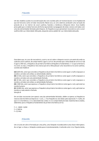 7 Questão
Um dos modelos usados na caracterização dos sons ouvidos pelo ser humano baseia -se na hipótese de
que ele funciona como um tubo ressonante. Neste caso, os sons externos produzem uma variação de
pressão do ar no interior do canal auditivo, fazendo a membrana (tímpano) vibrar. Esse modelo
pressupõe que o sistema funciona de forma equivalente à propagação de ondas sonoras em tubos com
uma das extremidades fechadas pelo tímpano. As frequências que apresentam ressonância com o canal
auditivo têm sua intensidade reforçada, enquanto outras podem ter sua intensidade atenuada.
Considere que, no caso de ressonância, ocorra um nó sobre o tímpano e ocorra um ventre da onda na
saída do canal auditivo, de comprimento L igual a 3,4 cm. Assumindo que a velocidade do som no ar (v)
é igual a 340 m/s, a frequência do primeiro harmônico (frequência fundamental, n = 1) que se formaria
no canal, ou seja, a frequência mais baixa que seria reforçada por uma ressonância no canal auditivo,
usando este modelo é
(A) 0,025 kHz, valor que considera a frequência do primeiro harmônico como igual a nv/4L e equipara o
ouvido a um tubo com ambas as extremidades abertas.
(B) 2,5 kHz, valor que considera a frequência do primeiro harmônico como igual a nv/4L e equipara o
ouvido a um tubo com uma extremidade fechada.
(C) 10 kHz, valor que considera a frequência do primeiro harmônico como igual a nv/L e equipara o
ouvido a um tubo com ambas as extremidades fechadas.
(D) 2.500 kHz, valor que expressa a frequência do primeiro harmônico como igual a nv/L, aplicável ao
ouvido humano.
(E) 10.000 kHz, valor que expressa a frequência do primeiro harmônico como igual a nv/L, aplicável ao
ouvido e a tubo aberto e fechado.
Solução B
Em um tubo ressonante com apenas uma das extremidades fechadas, obtêm-se apenas as frequências
naturais dos harmônicosímpares (n = 1,3,5,...). Tais frequências são dadas pela expressão: f = nv/4L, em
que n é o harmônico, v é a velocidade das ondas e L é o comprimento do tubo. Substituindo os dados,
obteremos para a frequência fundamental do primeiro harmônico (n=1):
f = 1 · 340/4 · 0,034
f = 2 500 Hz
f = 2,5 kHz.
8 Questão
Um circuito em série é formado por uma pilha, uma lâmpada incandescente e uma chave interruptora.
Ao se ligar a chave, a lâmpada acende quase instantaneamente, irradiando calor e luz. Popularmente,
 