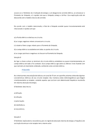 associa-se o fenômeno da irradiação de energia a um desgaste da corrente elétrica, ao atravessar o
filamento da lâmpada, e à rapidez com que a lâmpada começa a brilhar. Essa explicação está em
desacordo com o modelo clássico de corrente.
De acordo com o modelo mencionado, o fato de a lâmpada acender quase instantaneamente está
relacionado à rapidez com que
a) o fluido elétrico se desloca no circuito.
b) as cargas negativas móveis atravessam o circuito.
c) a bateria libera cargas móveis para o filamento da lâmpada.
d) o campo elétrico se estabelece em todos os pontos do circuito.
e) as cargas positivas e negativas se chocam no filamento da lâmpada.
Solução D
Ao ligar a chave e ativar os terminais do circuito elétrico, estabelece-se, quase instantaneamente, um
campo elétrico em todo o fio condutor. Esse campo elétrico age sobre os elétrons livres fazendo com
que realizem um movimento ordenado, conhecido como corrente elétrica.
9 Questão
Ao sintonizarmos uma estação derádio ou um canal de TV em um aparelho,estamos alterando algumas
características elétricas de seu circuito receptor. Das inúmeras ondas eletromagnéticas que chegam
simultaneamente ao receptor, somente aquelas que oscilam com determinada frequência resultarão
em máxima absorção de energia.
O fenômeno descrito é a
a) difração.
b) refração.
c) polarização.
d) interferência.
e) ressonância.
Solução E
O fenômeno explorado é a ressonância,pois no regime de absorção máxima de energia a frequência de
oscilação do emissor e do receptor tem o mesmo valor.
 