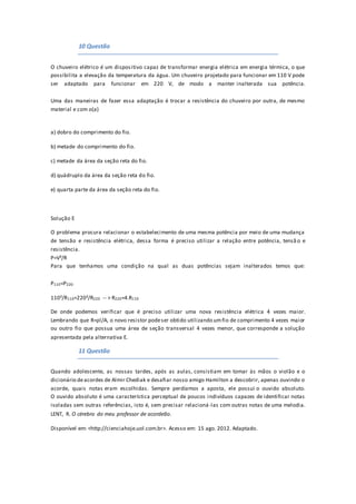 10 Questão
O chuveiro elétrico é um dispositivo capaz de transformar energia elétrica em energia térmica, o que
possibilita a elevação da temperatura da água. Um chuveiro projetado para funcionar em 110 V pode
ser adaptado para funcionar em 220 V, de modo a manter inalterada sua potência.
Uma das maneiras de fazer essa adaptação é trocar a resistência do chuveiro por outra, de mesmo
material e com o(a)
a) dobro do comprimento do fio.
b) metade do comprimento do fio.
c) metade da área da seção reta do fio.
d) quádruplo da área da seção reta do fio.
e) quarta parte da área da seção reta do fio.
Solução E
O problema procura relacionar o estabelecimento de uma mesma potência por meio de uma mudança
de tensão e resistência elétrica, dessa forma é preciso utilizar a relação entre potência, tensã o e
resistência.
P=V²/R
Para que tenhamos uma condição na qual as duas potências sejam inalterados temos que:
P110=P220
110²/R110=220²/R220 -- > R220=4.R110
De onde podemos verificar que é preciso utilizar uma nova resistência elétrica 4 vezes maior.
Lembrando que R=ρl/A, o novo resistor podeser obtido utilizando umfio de comprimento 4 vezes maior
ou outro fio que possua uma área de seção transversal 4 vezes menor, que corresponde a solução
apresentada pela alternativa E.
11 Questão
Quando adolescente, as nossas tardes, após as aulas, consistiam em tomar às mãos o violão e o
dicionário deacordes de Almir Chediak e desafiar nosso amigo Hamilton a descobrir, apenas ouvindo o
acorde, quais notas eram escolhidas. Sempre perdíamos a aposta, ele possui o ouvido absoluto.
O ouvido absoluto é uma característica perceptual de poucos indivíduos capazes de identificar notas
isoladas sem outras referências, isto é, sem precisar relacioná-las com outras notas de uma melodia.
LENT, R. O cérebro do meu professor de acordeão.
Disponível em: <http://cienciahoje.uol.com.br>. Acesso em: 15 ago. 2012. Adaptado.
 