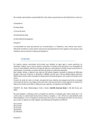 No contexto apresentado, a propriedade física das ondas que permite essa distinção entre as notas é a
a) frequência.
b) intensidade.
c) forma da onda.
d) amplitude da onda.
e) velocidade de propagação.
Solução A
A propriedade da onda que permite sua caracterização é a frequência. Uma mesma nota possui
diferentes harmônicos,isto é, mesma nota musical queapresenta som mais agudo ou mais grave, e este
fenômeno está associado à mudança de frequência.
12 Questão
Os radares comuns transmitem micro-ondas que refletem na água, gelo e outras partículas na
atmosfera. Podem, assim, indicar apenas o tamanho e a distância das partículas, tais como gotas de
chuva.O radar Doppler,além disso,é capazde registrar a velocidadee a direção na qual as partículas se
movimentam, fornecendo um quadro do fluxo de ventos em diferentes elevações.
Nos Estados Unidos, a Nexrad, uma rede de 158 radares Doppler, montada na década de 1990 pela
Diretoria Nacional Oceânica e Atmosférica (NOAA), permite que o Serviço Meteorológico Nacional
(NWS) emita alertas sobre situações do tempo potencialmente perigosas com um grau de certeza muito
maior.
O pulso da onda do radar ao atingir uma gota de chuva, devolve uma pequena parte de sua energia
numa onda de retorno, que chega ao disco do radar antes que ele emita a onda seguinte. Os radares da
Nexrad transmitem entre 860 e 1.300 pulsos por segundo, na frequência de 3.000 MHz.
FISCHETTI, M., Radar Metereológico: Sinta o Vento. Scienlific American Brasil, n. 08, São Paulo, jan.
2003.
No radar Doppler, a diferença entre as frequências emitidas e recebidas pelo radar é dada por f = (2
ur/c)fo onde ur é a velocidaderelativa entre a fonte e o receptor, c = 3,0 · 108 m/s é a velocidadeda onda
eletromagnética, e fo é a frequência emitida pela fonte. Qual é a velocidade, em km/h, de uma chuva,
para a qual se registra no radar Doppler uma diferença de frequência de 300 Hz?
(A) 1,5 km/h
(B) 5,4 km/h
(C) 15 km/h
(D) 54 km/h
(E) 108 km/h
Solução D
 