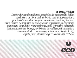 a empresa
      Descendentes de italianos, os sócios da sabores da itália,
         herdaram os dons culinários de seus antepassados e
       por insistência dos amigos resolveram abrir a pizzaria.
Com menos de um mês de inaugurada a pizzaria já chamava
  a atenção do público mais exigente, pela estrutura oferecida
 (estacionamento, lounge, ambiente agradável, climatizado e
            ornamentado com adereços italianos do século 19)
                  e pela pizza de massa grossa e muito recheio.
 