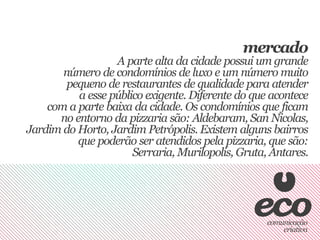 mercado
                  A parte alta da cidade possui um grande
       número de condomínios de luxo e um número muito
        pequeno de restaurantes de qualidade para atender
          a esse público exigente. Diferente do que acontece
    com a parte baixa da cidade. Os condomínios que ficam
      no entorno da pizzaria são: Aldebaram, San Nicolas,
Jardim do Horto, Jardim Petrópolis. Existem alguns bairros
          que poderão ser atendidos pela pizzaria, que são:
                      Serraria, Murilopolis, Gruta, Antares.
 