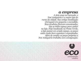 a empresa
                 A dois anos no mercado, o
          Noé Antiquário é a maior loja do
   ramo da cidade. Sua antiga localização
       (Jaraguá) era pequena e escondida.
      Seus produtos ficavam amontoados,
           não se tinha espaço para andar
  na loja. Hoje localizada na Ponta Verde,
  a loja possui um amplo espaço, as peças
 estão muito bem expostas e organizadas.
       Além de vendar as peças próprias a
Noé Antiquário trabalha com consignação.
 