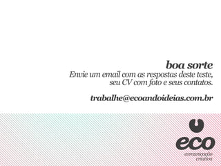 boa sorte
Envie um email com as respostas deste teste,
           seu CV com foto e seus contatos.
      trabalhe@ecoandoideias.com.br
 
