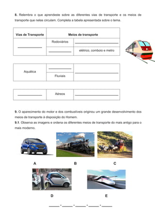 8. Relembra o que aprendeste sobre as diferentes vias de transporte e os meios de
transporte que nelas circulam. Completa a tabela apresentada sobre o tema.
9. O aparecimento do motor e dos combustíveis originou um grande desenvolvimento dos
meios de transporte à disposição do Homem.
9.1. Observa as imagens e ordena os diferentes meios de transporte do mais antigo para o
mais moderno.
A B C
D E
______ - ______ - ______ - ______ - ______
Vias de Transporte Meios de transporte
______________
Rodoviários _________________________
_____________ elétrico, comboio e metro
Aquática
_____________
_________________________
Fluviais
______________ Aéreos _________________________
 
