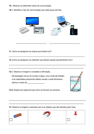 10. Observa os diferentes meios de comunicação.
10.1. Identifica o tipo de comunicação que cada grupo permite.
_________________________ _________________________
11. Como se designam os corpos que emitem luz?
________________________________________________________________________
12. Como se designam os materiais que deixam passar parcialmente a luz?
_________________________________________________________________________
_______________________________________________________________________
12.1. Observa a imagem e completa a afirmação.
Na passagem da luz do ar para a água, a luz muda de direção
e de velocidade produzindo efeitos visuais; a este fenómeno
damos o nome de ________________.
12.2. Explica por palavras tuas como se formam as sombras.
_________________________________________________________________________
_______________________________________________________________________
13. Observa a imagem e assinala com x os objetos que são atraídos pelo íman.
 