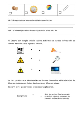 14. Explica por palavras tuas qual a utilidade das alavancas.
_________________________________________________________________________
_______________________________________________________________________
14.1. Dá um exemplo de uma alavanca que utilizes no teu dia a dia.
________________________________________________________________________
15. Observa com atenção a tabela seguinte. Estabelece as ligações corretas entre os
símbolos da coluna A e os objetos da coluna B.
16. Para garantir a sua sobrevivência o ser humano desenvolveu várias atividades. As
diferentes atividades económicas distribuem-se por diferentes setores.
De acordo com o que aprendeste estabelece a ligação correta.
Setor primário


Setor dos serviços. Dele fazem parte
o comércio, o turismo, os transportes,
a saúde e a educação, por exemplo.






 