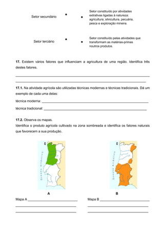 Setor secundário


Setor constituído por atividades
extrativas ligadas à natureza:
agricultura, silvicultura, pecuária,
pesca e exploração mineira.
Setor terciário


Setor constituído pelas atividades que
transformam as matérias-primas
noutros produtos.
17. Existem vários fatores que influenciam a agricultura de uma região. Identifica três
destes fatores.
_________________________________________________________________________
_______________________________________________________________________
17.1. Na atividade agrícola são utilizadas técnicas modernas e técnicas tradicionais. Dá um
exemplo de cada uma delas:
técnica moderna: __________________________________________________________
técnica tradicional: ________________________________________________________
17.2. Observa os mapas.
Identifica o produto agrícola cultivado na zona sombreada e identifica os fatores naturais
que favorecem a sua produção.
A B
Mapa A ___________________________
_________________________________
_________________________________
Mapa B ___________________________
_________________________________
_________________________________
 