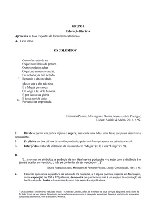 GRUPO I
Educação literária
Apresenta as tuas respostas de forma bem estruturada.
A. Lê o texto.
OS COLOMBOS1
5
10
Outros haverão de ter
O que houvermos de perder.
Outros poderão achar
O que, no nosso encontrar,
Foi achado, ou não achado,
Segundo o destino dado.
Mas o que a eles não toca
É a Magia que evoca
O Longe e faz dele história.
E por isso a sua glória
É justa auréola dada
Por uma luz emprestada.
Fernando Pessoa, Mensagem e Outros poemas sobre Portugal,
Lisboa: Assírio & Alvim, 2016, p. 92.
1. Divide o poema em partes lógicas e sugere, para cada uma delas, uma frase que possa sintetizar o
seu assunto.
2. Explicita um dos efeitos de sentido produzido pelas anáforas presentes na primeira estrofe.
3. Interpreta o valor da utilização da maiúscula em “Magia” (v. 8) e em “Longe” (v. 9).
B.
“(…) no mar se simboliza a essência de um ideal ser-se português – o estar com a distância é o
jamais aceitar ser vencido, o não se contentar de ser vencedor (…)”.
Silvina Rodrigues Lopes, Mensagem de Fernando Pessoa, Lisboa: Comunicação, 1984, p. 48.
4. Fazendo apelo à tua experiência de leitura de Os Lusíadas, e d alguns poemas presente em Mensagem,
numa exposição de 130 a 170 palavras, demonstra de que forma o mar é um espaço de construção do
herói português. Ilustra a tua exposição com dois exemplos significativos.
1
“Os Colombos” (inicialmente, intitulado” Ironia”) – Cristóvão Colombo, antes de ir oferecer os seus serviços a Espanha, veio à corte de
D. João II com os seus planos. No entanto, os conselheiros recusam-no e o navegador apoiado por Espanha, que há muito ansiava por
conquistas ultramarinas, vem a descobrir a América.
 