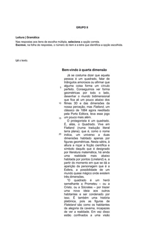 GRUPO II
Leitura | Gramática
Nas respostas aos itens de escolha múltipla, seleciona a opção correta.
Escreve, na folha de respostas, o número do item e a letra que identifica a opção escolhida.
Lê o texto.
Bem-vindo à quarta dimensão
5
10
15
20
Já se costuma dizer que aquela
pessoa é um quadrado, falar de
triângulos amorosos ou afirmar que
alguma coisa forma um círculo
perfeito. Conseguimos ver forma
geométricas por todo o lado,
desenhar o mundo bidimensional
que fica ali um pouco abaixo dos
filmes 3D e das dimensões da
nossa perceção, mas Flatland, um
clássico de 1884 agora reeditado
pela Porto Editora, leva esse jogo
um pouco mais além.
O protagonista é um quadrado.
É, aliás, o Quadrado. Vive em
Flatland (numa tradução literal
terra plana), que é, como o nome
indica, um universo a duas
dimensões habitado apenas por
figuras geométricas. Nesta sátira, à
altura a roçar a ficção científica e
símbolo daquilo que é designado
por literatura matemática, há ainda
uma realidade mais abaixo
habitada por pontos (Lineland) e, a
partir do momento em que se dá a
aparição da personagem que é a
Esfera, a possibilidade de um
mundo quase mágico onde existem
três dimensões.
“O quadrado é um herói
semelhante a Prometeu – ou a
Cristo, ou a Sócrates – por trazer
uma nova ideia aos outros
habitantes e ser condenado por
isso. É também uma história
platónica, pois as figuras de
Flateland são como os habitantes
da alegoria da caverna, incapazes
de ver a realidade. Em vez disso
estão confinados a uma visão
 