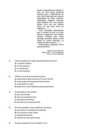 parcial e degradada da verdade. A
ideia de uma quarta dimensão
espacial (que é efetivamente do
que o livro trata) pode ser usada e
interpretada de várias maneiras:
matemática, religiosa, espiritual,
física, filosófica, etc.”, diz o escritor
Afonso Cruz, que tem Flatland
como um dos seus livros de
referência. (…)
“Esta sociedade bidimensional
leva o narrador do livro e os seus
leitores a imaginarem que também
vivemos limitados pela nossa
perceção sensorial, alheios a uma
quarta ou quinta dimensão, ou
outras de ordem superior.” (…)
Pode parecer complicado, mas é
apenas literatura.
Catarina Homem Marques,
Sábado, GPS, 11 a 17 de agosto de
2016, pp. 36-37 (adaptado)
.
1. Certas expressões que integram figuras geométricas encerram
A. um sentido conotativo.
B. um valor pejorativo.
C. um sentido literal.
D. um valor denotativo.
2. Flatland é um romance revolucionário porque
A. grande parte da ação se passa num universo futurista.
B. as personagens são excessivamente inovadoras.
C. a ação decorre em 1884.
D. apresenta um mundo habitado por figuras geométricas.
3. As personagens vivem limitadas
A. pelos seus sentidos.
B. pela sua incapacidade de ver.
C. pelas figuras geométricas.
D. pela ideia de uma quarta dimensão.
4. No terceiro parágrafo, surge a referência a três figuras
A. para justificar a condenação dos habitantes.
B. que corporizam o poder criativo.
C. da antiguidade clássica.
D. históricas da cultura greco-romana.
5. O sujeito do predicado “Vive em Flatland” (l. 6) é
 