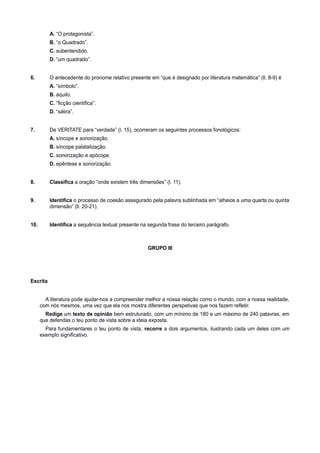 A. “O protagonista”.
B. “o Quadrado”.
C. subentendido.
D. “um quadrado”.
6. O antecedente do pronome relativo presente em “que é designado por literatura matemática” (ll. 8-9) é
A. “símbolo”.
B. aquilo.
C. “ficção científica”.
D. “sátira”.
7. De VERITATE para “verdade” (l. 15), ocorreram os seguintes processos fonológicos:
A. síncope e sonorização.
B. síncope palatalização.
C. sonorização e apócope.
D. epêntese e sonorização.
8. Classifica a oração “onde existem três dimensões” (l. 11).
9. Identifica o processo de coesão assegurado pela palavra sublinhada em “alheios a uma quarta ou quinta
dimensão” (ll. 20-21).
10. Identifica a sequência textual presente na segunda frase do terceiro parágrafo.
GRUPO III
Escrita
A literatura pode ajudar-nos a compreender melhor a nossa relação como o mundo, com a nossa realidade,
com nós mesmos, uma vez que ela nos mostra diferentes perspetivas que nos fazem refletir.
Redige um texto de opinião bem estruturado, com um mínimo de 180 e um máximo de 240 palavras, em
que defendas o teu ponto de vista sobre a ideia exposta.
Para fundamentares o teu ponto de vista, recorre a dois argumentos, ilustrando cada um deles com um
exemplo significativo.
 