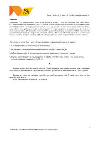 Teste Crónica de D. João I de Fernão Lopes (Sequência 3)
2
©Edições ASA  2015  Entre Palavras 10  António Vilas-Boas e Manuel Vieira
Vocabulário
açalmamento, l.5 – açambarcamento; aqueles a que prougue de o fazer, l.7 – os que o quiseram fazer; contra Setuval,
l. 8 – em direção a Setúbal; poseram todo o seu, l. 9 – puseram na cidade tudo o que tinham; quadrilhas, l. 11 – quadrelas, lanços
de muralha que cabem a cada vigia; e como cada uũ, l1. 12-13 – logo que cada um; os que tinham carrego das torres, ll. 13-14 –
os que estavam encarregados das torres das muralhas; espaçar, l. 14 – espairecer, passear; davom aa campãa, l. 15 – tocavam o
sino a rebate; assinados, l. 17 – designados; mesteiraes, l. 18 – operários; dando folgança a seus ofícios, ll. 18-19 – interrompendo
as suas atividades; fouteza, l. 21 – coragem; nom embargando todo isto, l. 22 – apesar de tudo isto; requeria, l. 23 – percorria; nom
minguava avondança de trigosos executores, l. 27 – não faltava quem quisesse cumprir corajosamente o que o Mestre ordenava.
Apresenta, de forma clara e bem estruturada, as tuas respostas aos itens que se seguem.
1. O texto apresenta um herói individual. Caracteriza-o.
2. No texto está também presente um herói coletivo. Justifica esta afirmação.
3. Refere dois exemplos de atitudes dos cercados que revelem uma consciência coletiva.
4. Explicita o sentido da frase: «outras gentes da cidade, ouvindo repicar na See, e nas outras torres,
avivavom-se os corações deles;», ll. 17-18
B
Um dos aspetos da Crónica de D. João I de Fernão Lopes que mais cativa o leitor de hoje – habituado
às lutas sociais, tão frequentes – é a consciência coletiva que emana do povo da cidade de Lisboa cercada.
Escreve um texto de natureza expositiva no qual comproves esta firmação com base na tua
experiência de leitura.
O teu texto deve ter entre 120 e 150 palavras.
 