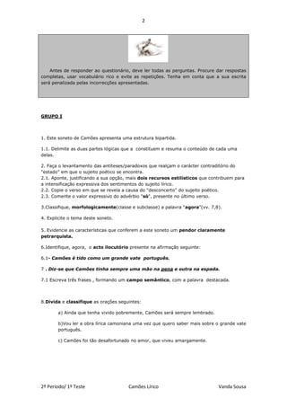 2




    Antes de responder ao questionário, deve ler todas as perguntas. Procure dar respostas
completas, usar vocabulário rico e evite as repetições. Tenha em conta que a sua escrita
será penalizada pelas incorrecções apresentadas.




GRUPO I




1. Este soneto de Camões apresenta uma estrutura bipartida.

1.1. Delimite as duas partes lógicas que a constituem e resuma o conteúdo de cada uma
delas.

2. Faça o levantamento das antíteses/paradoxos que realçam o carácter contraditório do
"estado" em que o sujeito poético se encontra.
2.1. Aponte, justificando a sua opção, mais dois recursos estilísticos que contribuem para
a intensificação expressiva dos sentimentos do sujeito lírico.
2.2. Copie o verso em que se revela a causa do "desconcerto" do sujeito poético.
2.3. Comente o valor expressivo do advérbio "só", presente no último verso.

3.Classifique, morfologicamente(classe e subclasse) a palavra “agora”(vv. 7,8).

4. Explicite o tema deste soneto.

5. Evidencie as características que conferem a este soneto um pendor claramente
petrarquista.

6.Identifique, agora, o acto ilocutório presente na afirmação seguinte:

6.1- Camões é tido como um grande vate português.

7 . Diz-se que Camões tinha sempre uma mão na pena e outra na espada.

7.1 Escreva três frases , formando um campo semântico, com a palavra destacada.




8.Divida e classifique as orações seguintes:

       a) Ainda que tenha vivido pobremente, Camões será sempre lembrado.

       b)Vou ler a obra lírica camoniana uma vez que quero saber mais sobre o grande vate
       português.

       c) Camões foi tão desafortunado no amor, que viveu amargamente.




2º Período/ 1º Teste                  Camões Lírico                           Vanda Sousa
 